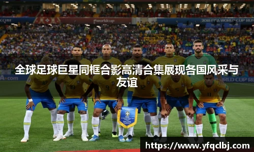 全球足球巨星同框合影高清合集展现各国风采与友谊